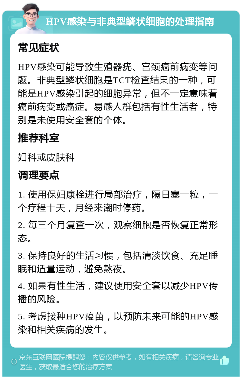 HPV感染与非典型鳞状细胞的处理指南 常见症状 HPV感染可能导致生殖器疣、宫颈癌前病变等问题。非典型鳞状细胞是TCT检查结果的一种，可能是HPV感染引起的细胞异常，但不一定意味着癌前病变或癌症。易感人群包括有性生活者，特别是未使用安全套的个体。 推荐科室 妇科或皮肤科 调理要点 1. 使用保妇康栓进行局部治疗，隔日塞一粒，一个疗程十天，月经来潮时停药。 2. 每三个月复查一次，观察细胞是否恢复正常形态。 3. 保持良好的生活习惯，包括清淡饮食、充足睡眠和适量运动，避免熬夜。 4. 如果有性生活，建议使用安全套以减少HPV传播的风险。 5. 考虑接种HPV疫苗，以预防未来可能的HPV感染和相关疾病的发生。