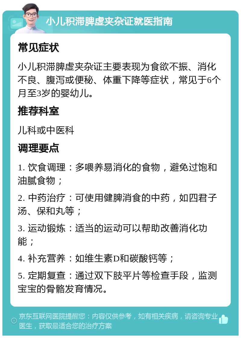 小儿积滞脾虚夹杂证就医指南 常见症状 小儿积滞脾虚夹杂证主要表现为食欲不振、消化不良、腹泻或便秘、体重下降等症状，常见于6个月至3岁的婴幼儿。 推荐科室 儿科或中医科 调理要点 1. 饮食调理：多喂养易消化的食物，避免过饱和油腻食物； 2. 中药治疗：可使用健脾消食的中药，如四君子汤、保和丸等； 3. 运动锻炼：适当的运动可以帮助改善消化功能； 4. 补充营养：如维生素D和碳酸钙等； 5. 定期复查：通过双下肢平片等检查手段，监测宝宝的骨骼发育情况。