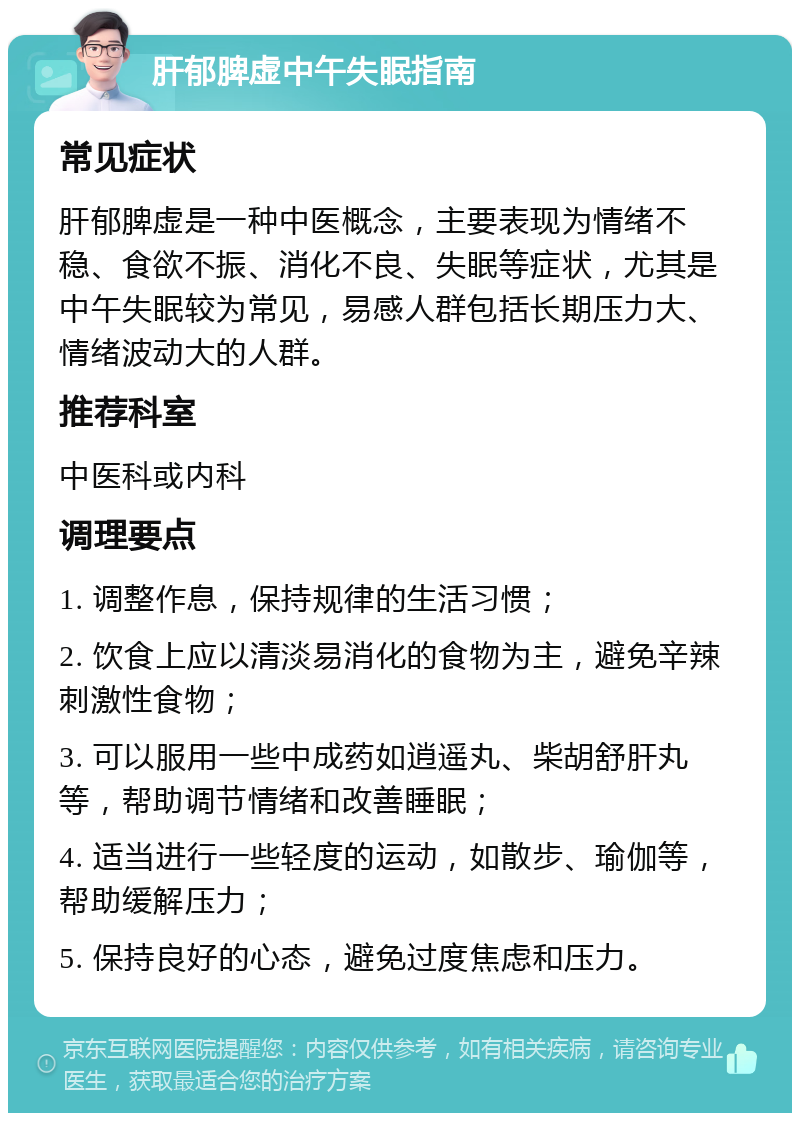 肝郁脾虚中午失眠指南 常见症状 肝郁脾虚是一种中医概念，主要表现为情绪不稳、食欲不振、消化不良、失眠等症状，尤其是中午失眠较为常见，易感人群包括长期压力大、情绪波动大的人群。 推荐科室 中医科或内科 调理要点 1. 调整作息，保持规律的生活习惯； 2. 饮食上应以清淡易消化的食物为主，避免辛辣刺激性食物； 3. 可以服用一些中成药如逍遥丸、柴胡舒肝丸等，帮助调节情绪和改善睡眠； 4. 适当进行一些轻度的运动，如散步、瑜伽等，帮助缓解压力； 5. 保持良好的心态，避免过度焦虑和压力。