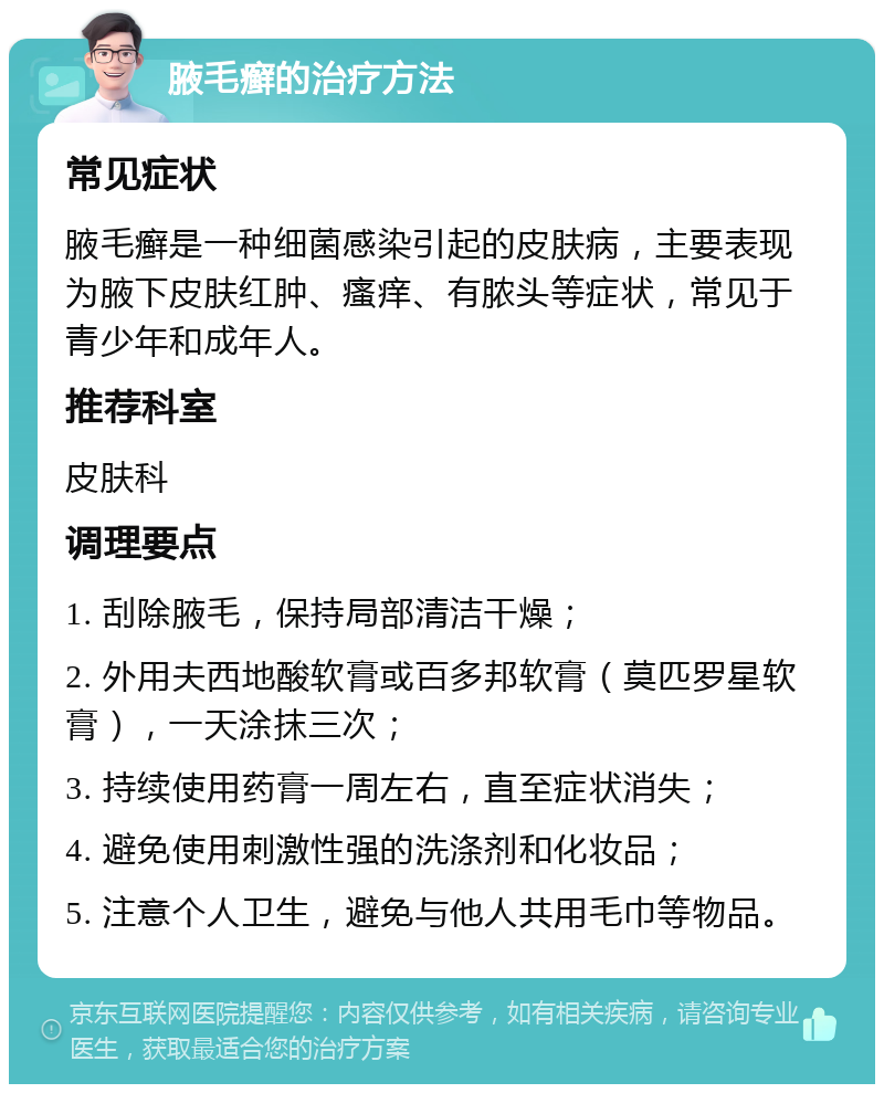 腋毛癣的治疗方法 常见症状 腋毛癣是一种细菌感染引起的皮肤病，主要表现为腋下皮肤红肿、瘙痒、有脓头等症状，常见于青少年和成年人。 推荐科室 皮肤科 调理要点 1. 刮除腋毛，保持局部清洁干燥； 2. 外用夫西地酸软膏或百多邦软膏（莫匹罗星软膏），一天涂抹三次； 3. 持续使用药膏一周左右，直至症状消失； 4. 避免使用刺激性强的洗涤剂和化妆品； 5. 注意个人卫生，避免与他人共用毛巾等物品。