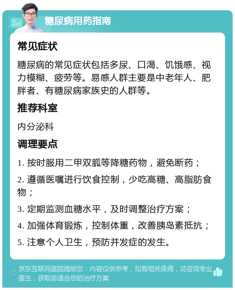 糖尿病用药指南 常见症状 糖尿病的常见症状包括多尿、口渴、饥饿感、视力模糊、疲劳等。易感人群主要是中老年人、肥胖者、有糖尿病家族史的人群等。 推荐科室 内分泌科 调理要点 1. 按时服用二甲双胍等降糖药物，避免断药； 2. 遵循医嘱进行饮食控制，少吃高糖、高脂肪食物； 3. 定期监测血糖水平，及时调整治疗方案； 4. 加强体育锻炼，控制体重，改善胰岛素抵抗； 5. 注意个人卫生，预防并发症的发生。