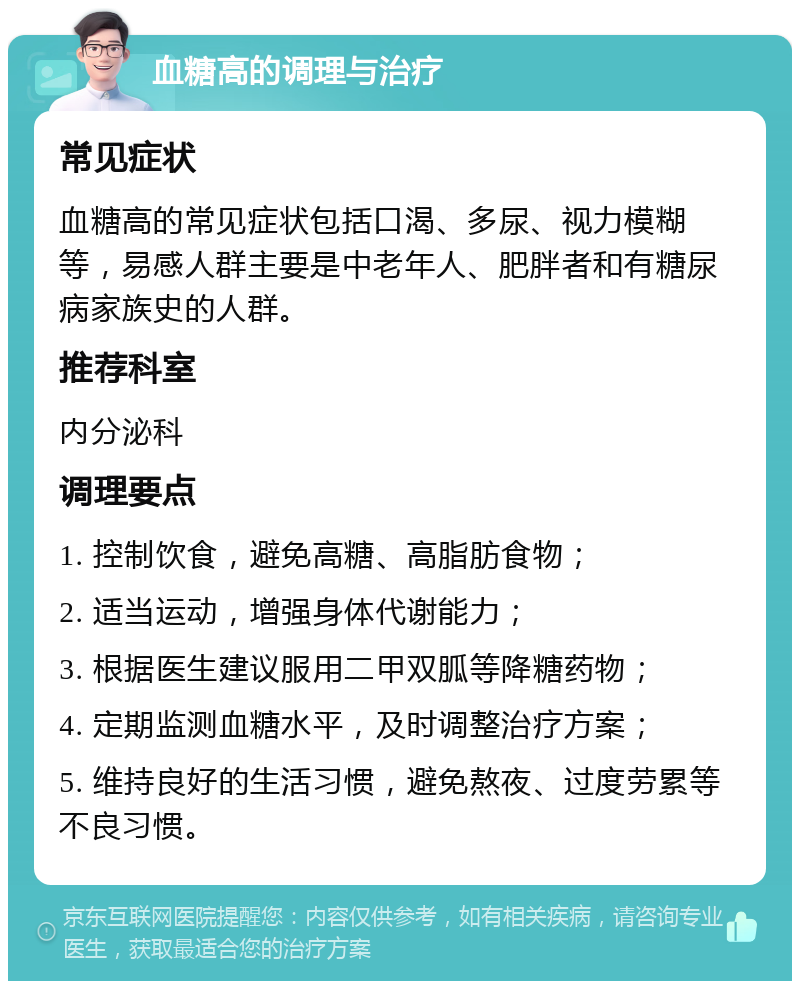 血糖高的调理与治疗 常见症状 血糖高的常见症状包括口渴、多尿、视力模糊等，易感人群主要是中老年人、肥胖者和有糖尿病家族史的人群。 推荐科室 内分泌科 调理要点 1. 控制饮食，避免高糖、高脂肪食物； 2. 适当运动，增强身体代谢能力； 3. 根据医生建议服用二甲双胍等降糖药物； 4. 定期监测血糖水平，及时调整治疗方案； 5. 维持良好的生活习惯，避免熬夜、过度劳累等不良习惯。