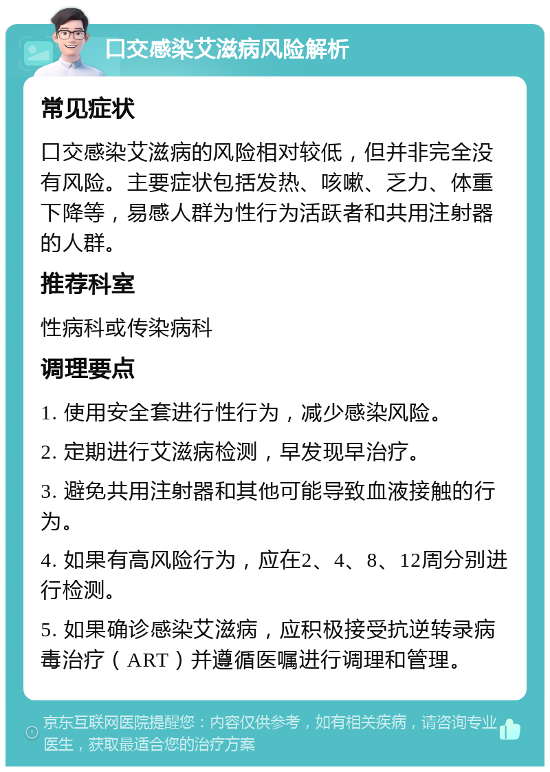 口交感染艾滋病风险解析 常见症状 口交感染艾滋病的风险相对较低，但并非完全没有风险。主要症状包括发热、咳嗽、乏力、体重下降等，易感人群为性行为活跃者和共用注射器的人群。 推荐科室 性病科或传染病科 调理要点 1. 使用安全套进行性行为，减少感染风险。 2. 定期进行艾滋病检测，早发现早治疗。 3. 避免共用注射器和其他可能导致血液接触的行为。 4. 如果有高风险行为，应在2、4、8、12周分别进行检测。 5. 如果确诊感染艾滋病，应积极接受抗逆转录病毒治疗（ART）并遵循医嘱进行调理和管理。