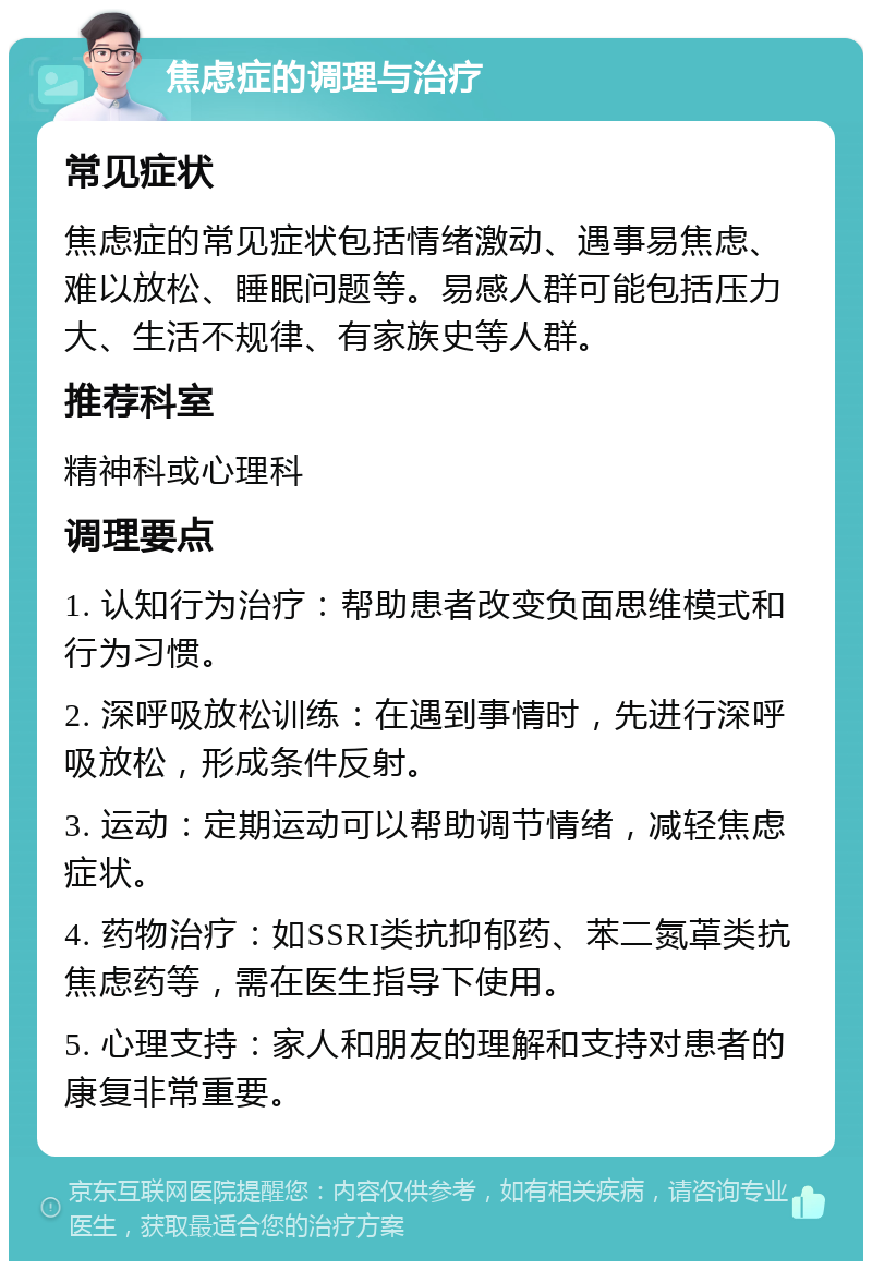 焦虑症的调理与治疗 常见症状 焦虑症的常见症状包括情绪激动、遇事易焦虑、难以放松、睡眠问题等。易感人群可能包括压力大、生活不规律、有家族史等人群。 推荐科室 精神科或心理科 调理要点 1. 认知行为治疗：帮助患者改变负面思维模式和行为习惯。 2. 深呼吸放松训练：在遇到事情时，先进行深呼吸放松，形成条件反射。 3. 运动：定期运动可以帮助调节情绪，减轻焦虑症状。 4. 药物治疗：如SSRI类抗抑郁药、苯二氮䓬类抗焦虑药等，需在医生指导下使用。 5. 心理支持：家人和朋友的理解和支持对患者的康复非常重要。