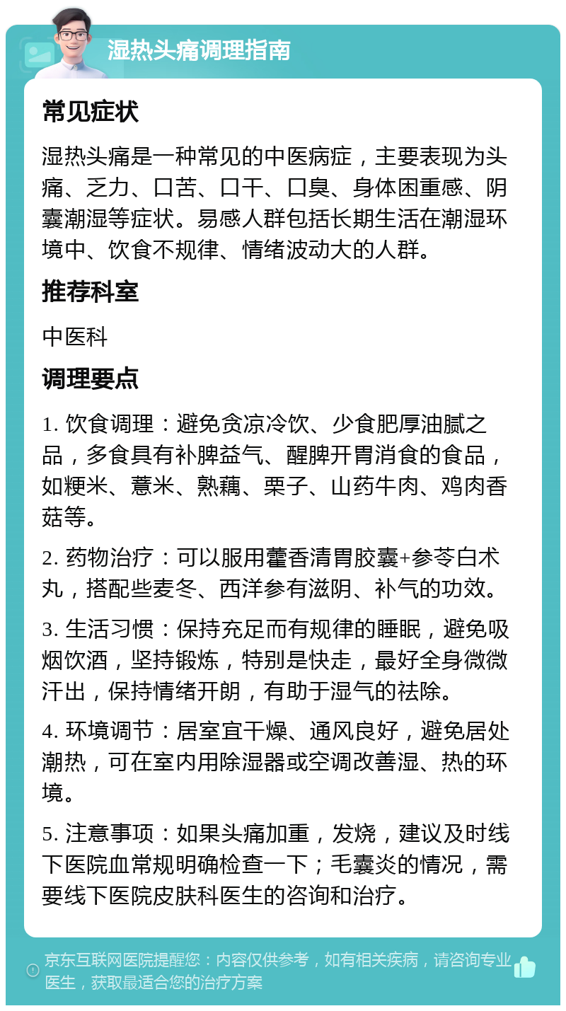 湿热头痛调理指南 常见症状 湿热头痛是一种常见的中医病症，主要表现为头痛、乏力、口苦、口干、口臭、身体困重感、阴囊潮湿等症状。易感人群包括长期生活在潮湿环境中、饮食不规律、情绪波动大的人群。 推荐科室 中医科 调理要点 1. 饮食调理：避免贪凉冷饮、少食肥厚油腻之品，多食具有补脾益气、醒脾开胃消食的食品，如粳米、薏米、熟藕、栗子、山药牛肉、鸡肉香菇等。 2. 药物治疗：可以服用藿香清胃胶囊+参苓白术丸，搭配些麦冬、西洋参有滋阴、补气的功效。 3. 生活习惯：保持充足而有规律的睡眠，避免吸烟饮酒，坚持锻炼，特别是快走，最好全身微微汗出，保持情绪开朗，有助于湿气的祛除。 4. 环境调节：居室宜干燥、通风良好，避免居处潮热，可在室内用除湿器或空调改善湿、热的环境。 5. 注意事项：如果头痛加重，发烧，建议及时线下医院血常规明确检查一下；毛囊炎的情况，需要线下医院皮肤科医生的咨询和治疗。