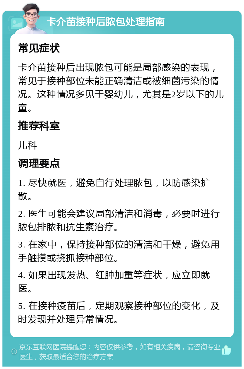 卡介苗接种后脓包处理指南 常见症状 卡介苗接种后出现脓包可能是局部感染的表现，常见于接种部位未能正确清洁或被细菌污染的情况。这种情况多见于婴幼儿，尤其是2岁以下的儿童。 推荐科室 儿科 调理要点 1. 尽快就医，避免自行处理脓包，以防感染扩散。 2. 医生可能会建议局部清洁和消毒，必要时进行脓包排脓和抗生素治疗。 3. 在家中，保持接种部位的清洁和干燥，避免用手触摸或挠抓接种部位。 4. 如果出现发热、红肿加重等症状，应立即就医。 5. 在接种疫苗后，定期观察接种部位的变化，及时发现并处理异常情况。