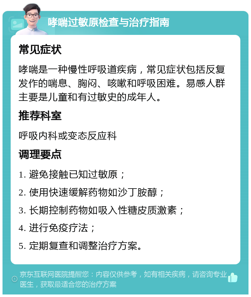 哮喘过敏原检查与治疗指南 常见症状 哮喘是一种慢性呼吸道疾病，常见症状包括反复发作的喘息、胸闷、咳嗽和呼吸困难。易感人群主要是儿童和有过敏史的成年人。 推荐科室 呼吸内科或变态反应科 调理要点 1. 避免接触已知过敏原； 2. 使用快速缓解药物如沙丁胺醇； 3. 长期控制药物如吸入性糖皮质激素； 4. 进行免疫疗法； 5. 定期复查和调整治疗方案。