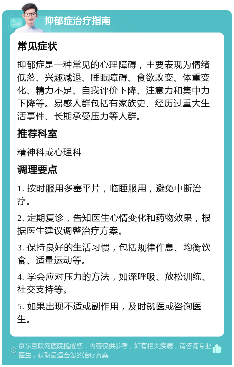 抑郁症治疗指南 常见症状 抑郁症是一种常见的心理障碍，主要表现为情绪低落、兴趣减退、睡眠障碍、食欲改变、体重变化、精力不足、自我评价下降、注意力和集中力下降等。易感人群包括有家族史、经历过重大生活事件、长期承受压力等人群。 推荐科室 精神科或心理科 调理要点 1. 按时服用多塞平片，临睡服用，避免中断治疗。 2. 定期复诊，告知医生心情变化和药物效果，根据医生建议调整治疗方案。 3. 保持良好的生活习惯，包括规律作息、均衡饮食、适量运动等。 4. 学会应对压力的方法，如深呼吸、放松训练、社交支持等。 5. 如果出现不适或副作用，及时就医或咨询医生。