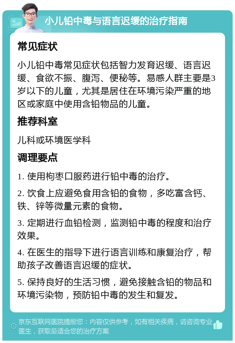 小儿铅中毒与语言迟缓的治疗指南 常见症状 小儿铅中毒常见症状包括智力发育迟缓、语言迟缓、食欲不振、腹泻、便秘等。易感人群主要是3岁以下的儿童，尤其是居住在环境污染严重的地区或家庭中使用含铅物品的儿童。 推荐科室 儿科或环境医学科 调理要点 1. 使用枸枣口服药进行铅中毒的治疗。 2. 饮食上应避免食用含铅的食物，多吃富含钙、铁、锌等微量元素的食物。 3. 定期进行血铅检测，监测铅中毒的程度和治疗效果。 4. 在医生的指导下进行语言训练和康复治疗，帮助孩子改善语言迟缓的症状。 5. 保持良好的生活习惯，避免接触含铅的物品和环境污染物，预防铅中毒的发生和复发。