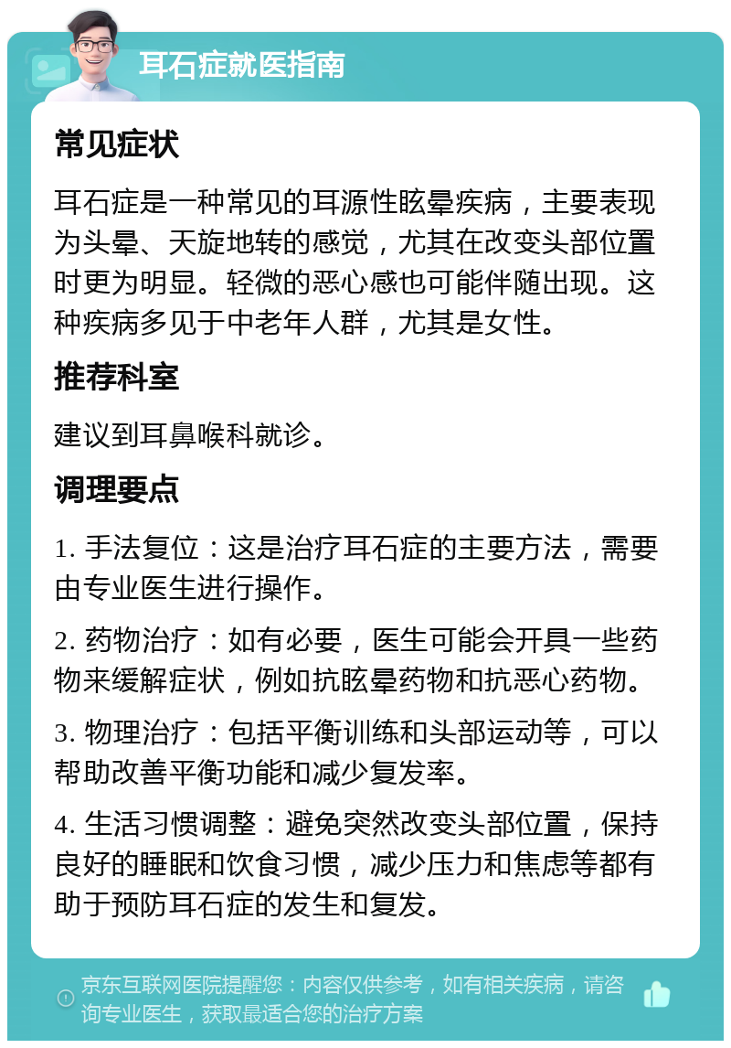 耳石症就医指南 常见症状 耳石症是一种常见的耳源性眩晕疾病，主要表现为头晕、天旋地转的感觉，尤其在改变头部位置时更为明显。轻微的恶心感也可能伴随出现。这种疾病多见于中老年人群，尤其是女性。 推荐科室 建议到耳鼻喉科就诊。 调理要点 1. 手法复位：这是治疗耳石症的主要方法，需要由专业医生进行操作。 2. 药物治疗：如有必要，医生可能会开具一些药物来缓解症状，例如抗眩晕药物和抗恶心药物。 3. 物理治疗：包括平衡训练和头部运动等，可以帮助改善平衡功能和减少复发率。 4. 生活习惯调整：避免突然改变头部位置，保持良好的睡眠和饮食习惯，减少压力和焦虑等都有助于预防耳石症的发生和复发。