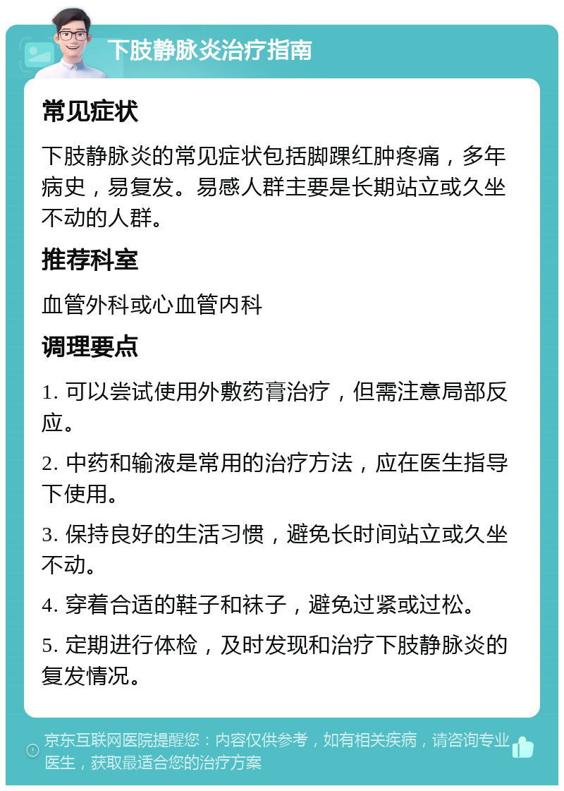 下肢静脉炎治疗指南 常见症状 下肢静脉炎的常见症状包括脚踝红肿疼痛，多年病史，易复发。易感人群主要是长期站立或久坐不动的人群。 推荐科室 血管外科或心血管内科 调理要点 1. 可以尝试使用外敷药膏治疗，但需注意局部反应。 2. 中药和输液是常用的治疗方法，应在医生指导下使用。 3. 保持良好的生活习惯，避免长时间站立或久坐不动。 4. 穿着合适的鞋子和袜子，避免过紧或过松。 5. 定期进行体检，及时发现和治疗下肢静脉炎的复发情况。