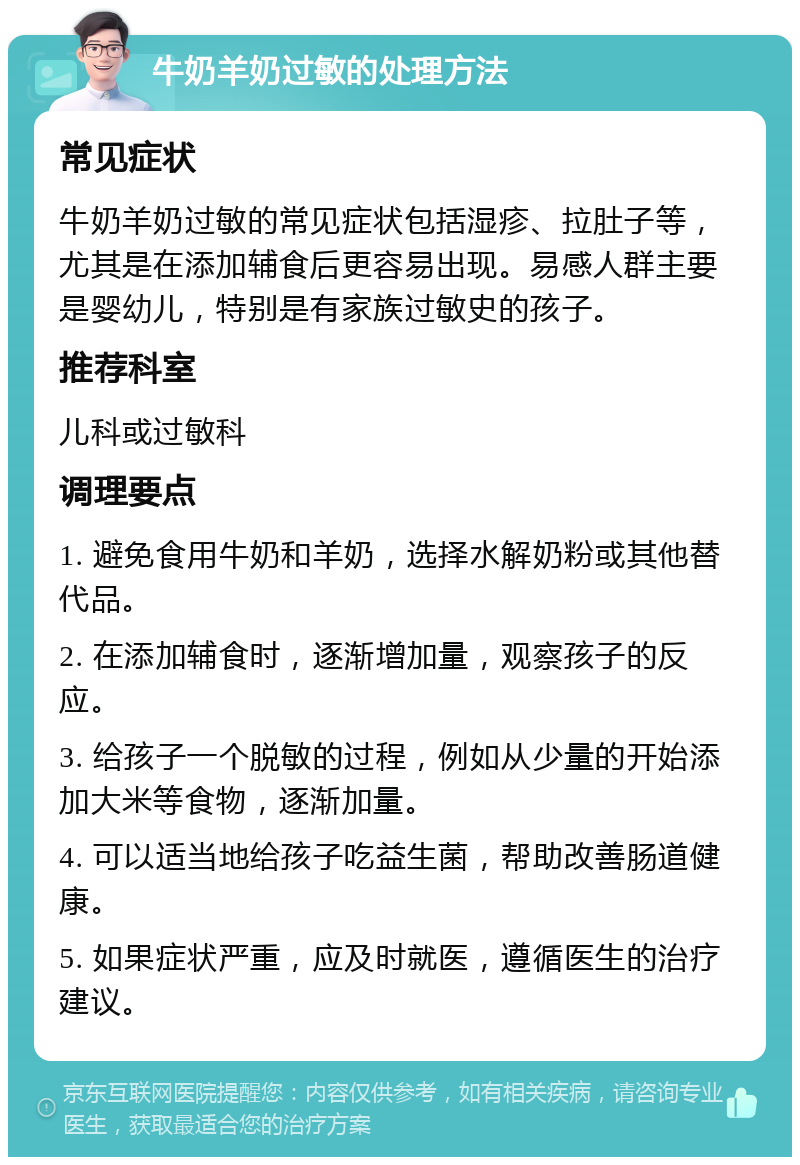 牛奶羊奶过敏的处理方法 常见症状 牛奶羊奶过敏的常见症状包括湿疹、拉肚子等，尤其是在添加辅食后更容易出现。易感人群主要是婴幼儿，特别是有家族过敏史的孩子。 推荐科室 儿科或过敏科 调理要点 1. 避免食用牛奶和羊奶，选择水解奶粉或其他替代品。 2. 在添加辅食时，逐渐增加量，观察孩子的反应。 3. 给孩子一个脱敏的过程，例如从少量的开始添加大米等食物，逐渐加量。 4. 可以适当地给孩子吃益生菌，帮助改善肠道健康。 5. 如果症状严重，应及时就医，遵循医生的治疗建议。