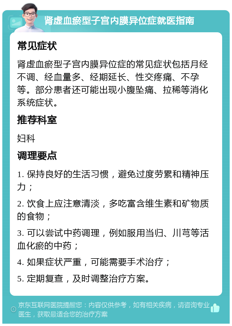 肾虚血瘀型子宫内膜异位症就医指南 常见症状 肾虚血瘀型子宫内膜异位症的常见症状包括月经不调、经血量多、经期延长、性交疼痛、不孕等。部分患者还可能出现小腹坠痛、拉稀等消化系统症状。 推荐科室 妇科 调理要点 1. 保持良好的生活习惯，避免过度劳累和精神压力； 2. 饮食上应注意清淡，多吃富含维生素和矿物质的食物； 3. 可以尝试中药调理，例如服用当归、川芎等活血化瘀的中药； 4. 如果症状严重，可能需要手术治疗； 5. 定期复查，及时调整治疗方案。