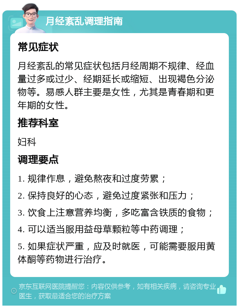 月经紊乱调理指南 常见症状 月经紊乱的常见症状包括月经周期不规律、经血量过多或过少、经期延长或缩短、出现褐色分泌物等。易感人群主要是女性，尤其是青春期和更年期的女性。 推荐科室 妇科 调理要点 1. 规律作息，避免熬夜和过度劳累； 2. 保持良好的心态，避免过度紧张和压力； 3. 饮食上注意营养均衡，多吃富含铁质的食物； 4. 可以适当服用益母草颗粒等中药调理； 5. 如果症状严重，应及时就医，可能需要服用黄体酮等药物进行治疗。