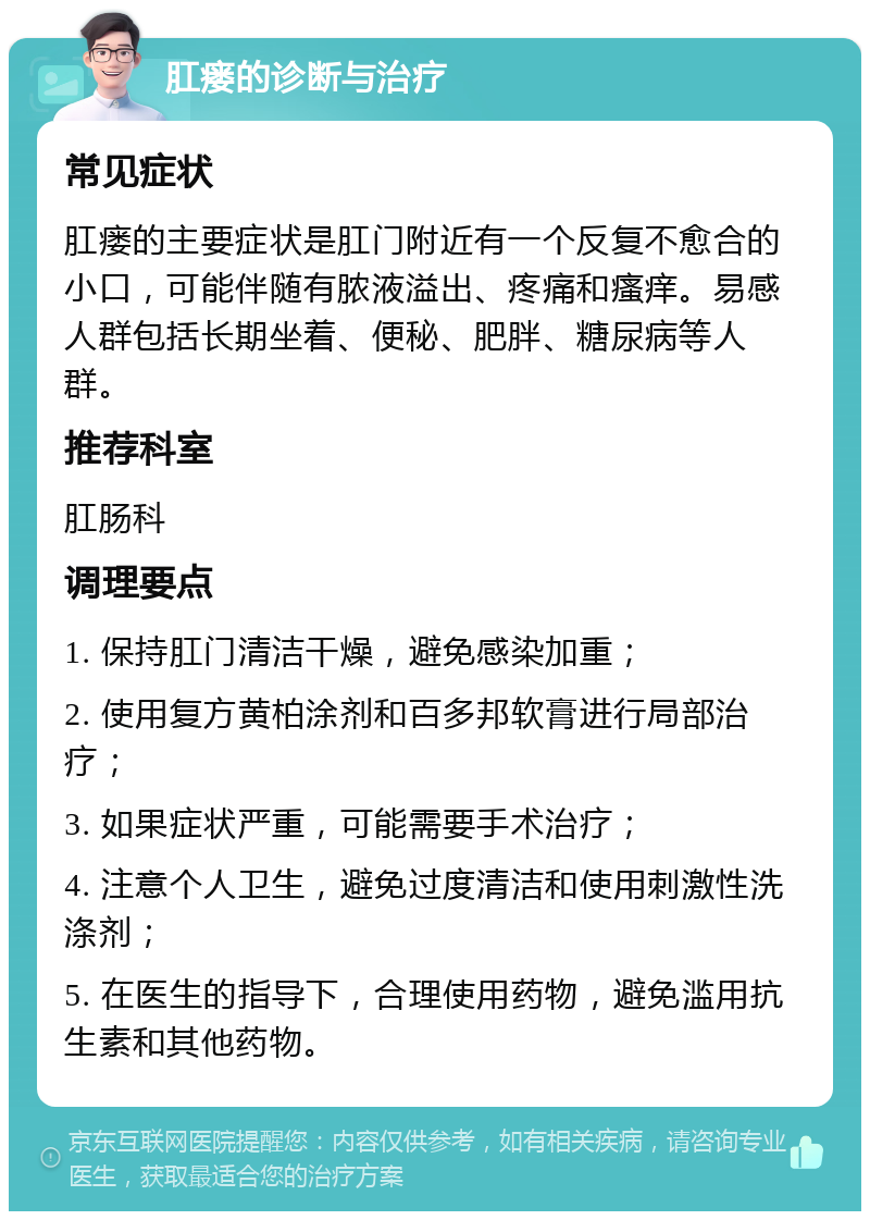 肛瘘的诊断与治疗 常见症状 肛瘘的主要症状是肛门附近有一个反复不愈合的小口，可能伴随有脓液溢出、疼痛和瘙痒。易感人群包括长期坐着、便秘、肥胖、糖尿病等人群。 推荐科室 肛肠科 调理要点 1. 保持肛门清洁干燥，避免感染加重； 2. 使用复方黄柏涂剂和百多邦软膏进行局部治疗； 3. 如果症状严重，可能需要手术治疗； 4. 注意个人卫生，避免过度清洁和使用刺激性洗涤剂； 5. 在医生的指导下，合理使用药物，避免滥用抗生素和其他药物。