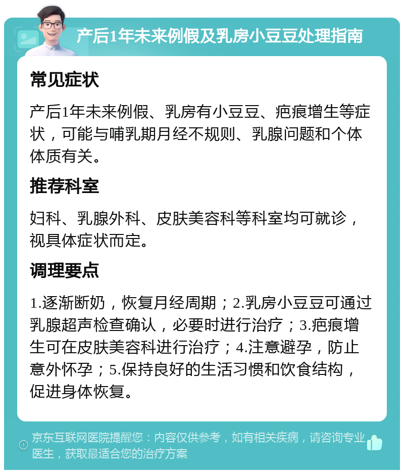 产后1年未来例假及乳房小豆豆处理指南 常见症状 产后1年未来例假、乳房有小豆豆、疤痕增生等症状，可能与哺乳期月经不规则、乳腺问题和个体体质有关。 推荐科室 妇科、乳腺外科、皮肤美容科等科室均可就诊，视具体症状而定。 调理要点 1.逐渐断奶，恢复月经周期；2.乳房小豆豆可通过乳腺超声检查确认，必要时进行治疗；3.疤痕增生可在皮肤美容科进行治疗；4.注意避孕，防止意外怀孕；5.保持良好的生活习惯和饮食结构，促进身体恢复。