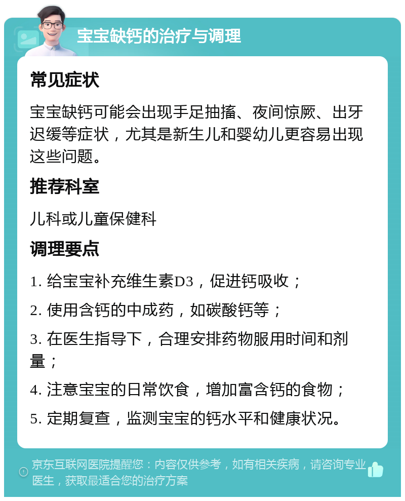 宝宝缺钙的治疗与调理 常见症状 宝宝缺钙可能会出现手足抽搐、夜间惊厥、出牙迟缓等症状，尤其是新生儿和婴幼儿更容易出现这些问题。 推荐科室 儿科或儿童保健科 调理要点 1. 给宝宝补充维生素D3，促进钙吸收； 2. 使用含钙的中成药，如碳酸钙等； 3. 在医生指导下，合理安排药物服用时间和剂量； 4. 注意宝宝的日常饮食，增加富含钙的食物； 5. 定期复查，监测宝宝的钙水平和健康状况。