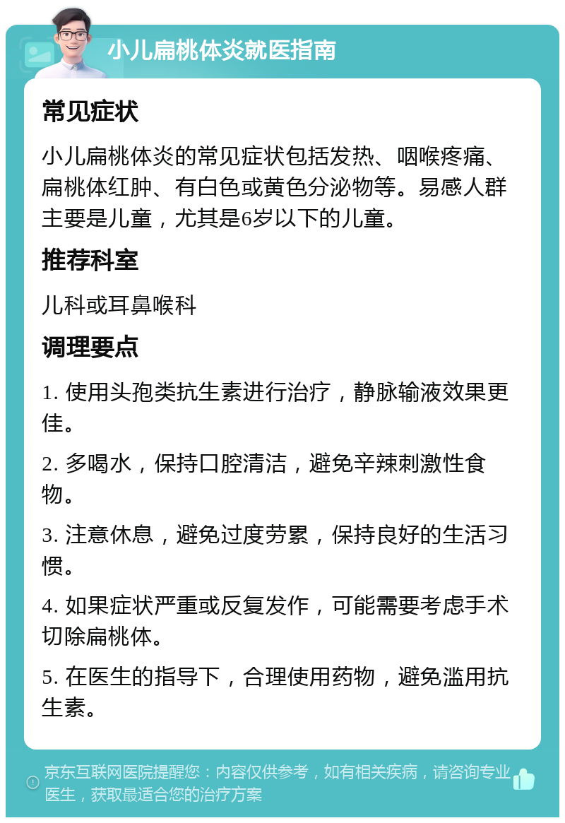 小儿扁桃体炎就医指南 常见症状 小儿扁桃体炎的常见症状包括发热、咽喉疼痛、扁桃体红肿、有白色或黄色分泌物等。易感人群主要是儿童，尤其是6岁以下的儿童。 推荐科室 儿科或耳鼻喉科 调理要点 1. 使用头孢类抗生素进行治疗，静脉输液效果更佳。 2. 多喝水，保持口腔清洁，避免辛辣刺激性食物。 3. 注意休息，避免过度劳累，保持良好的生活习惯。 4. 如果症状严重或反复发作，可能需要考虑手术切除扁桃体。 5. 在医生的指导下，合理使用药物，避免滥用抗生素。