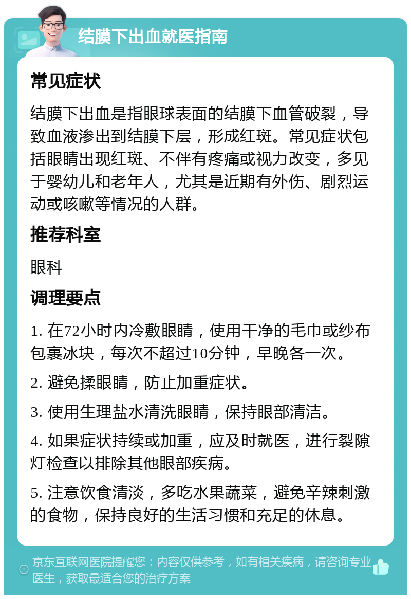 结膜下出血就医指南 常见症状 结膜下出血是指眼球表面的结膜下血管破裂，导致血液渗出到结膜下层，形成红斑。常见症状包括眼睛出现红斑、不伴有疼痛或视力改变，多见于婴幼儿和老年人，尤其是近期有外伤、剧烈运动或咳嗽等情况的人群。 推荐科室 眼科 调理要点 1. 在72小时内冷敷眼睛，使用干净的毛巾或纱布包裹冰块，每次不超过10分钟，早晚各一次。 2. 避免揉眼睛，防止加重症状。 3. 使用生理盐水清洗眼睛，保持眼部清洁。 4. 如果症状持续或加重，应及时就医，进行裂隙灯检查以排除其他眼部疾病。 5. 注意饮食清淡，多吃水果蔬菜，避免辛辣刺激的食物，保持良好的生活习惯和充足的休息。