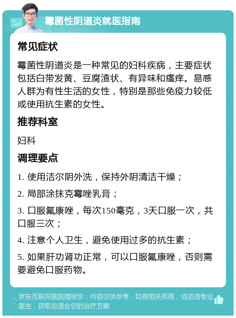 霉菌性阴道炎就医指南 常见症状 霉菌性阴道炎是一种常见的妇科疾病，主要症状包括白带发黄、豆腐渣状、有异味和瘙痒。易感人群为有性生活的女性，特别是那些免疫力较低或使用抗生素的女性。 推荐科室 妇科 调理要点 1. 使用洁尔阴外洗，保持外阴清洁干燥； 2. 局部涂抹克霉唑乳膏； 3. 口服氟康唑，每次150毫克，3天口服一次，共口服三次； 4. 注意个人卫生，避免使用过多的抗生素； 5. 如果肝功肾功正常，可以口服氟康唑，否则需要避免口服药物。