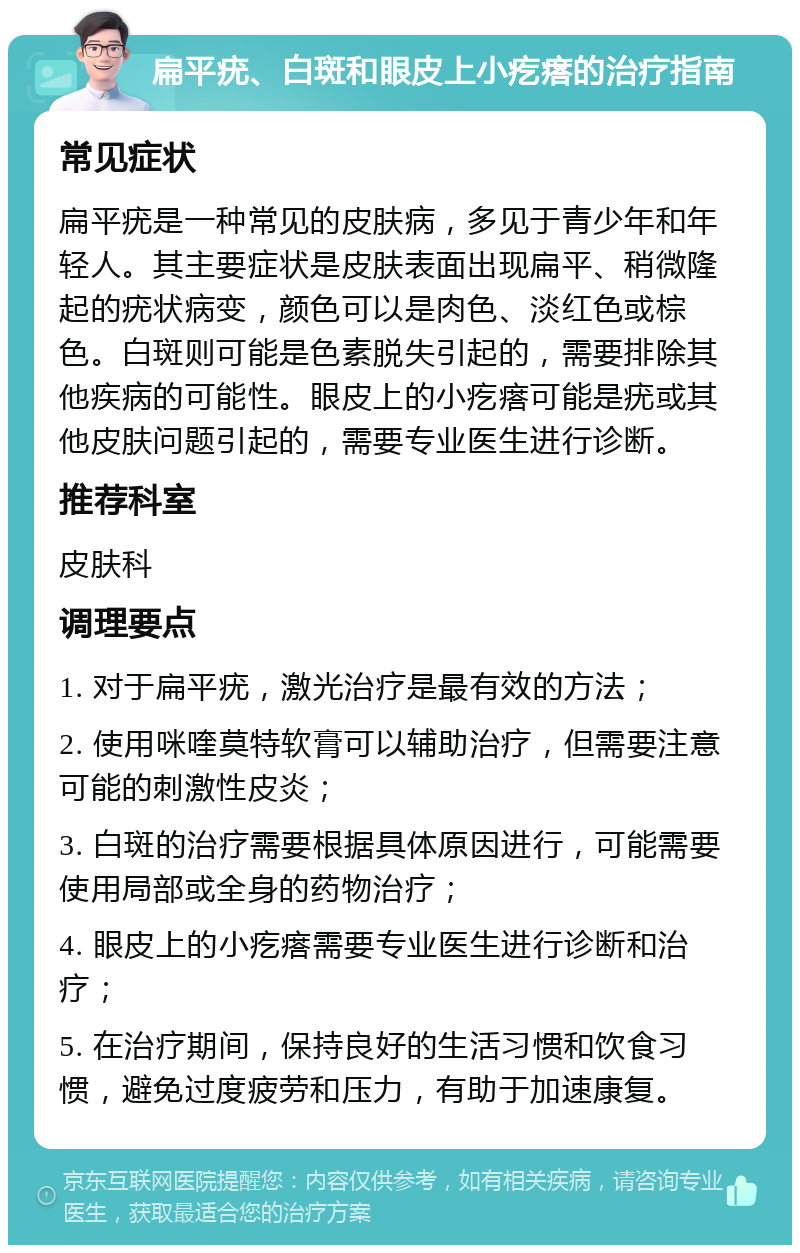 扁平疣、白斑和眼皮上小疙瘩的治疗指南 常见症状 扁平疣是一种常见的皮肤病，多见于青少年和年轻人。其主要症状是皮肤表面出现扁平、稍微隆起的疣状病变，颜色可以是肉色、淡红色或棕色。白斑则可能是色素脱失引起的，需要排除其他疾病的可能性。眼皮上的小疙瘩可能是疣或其他皮肤问题引起的，需要专业医生进行诊断。 推荐科室 皮肤科 调理要点 1. 对于扁平疣，激光治疗是最有效的方法； 2. 使用咪喹莫特软膏可以辅助治疗，但需要注意可能的刺激性皮炎； 3. 白斑的治疗需要根据具体原因进行，可能需要使用局部或全身的药物治疗； 4. 眼皮上的小疙瘩需要专业医生进行诊断和治疗； 5. 在治疗期间，保持良好的生活习惯和饮食习惯，避免过度疲劳和压力，有助于加速康复。