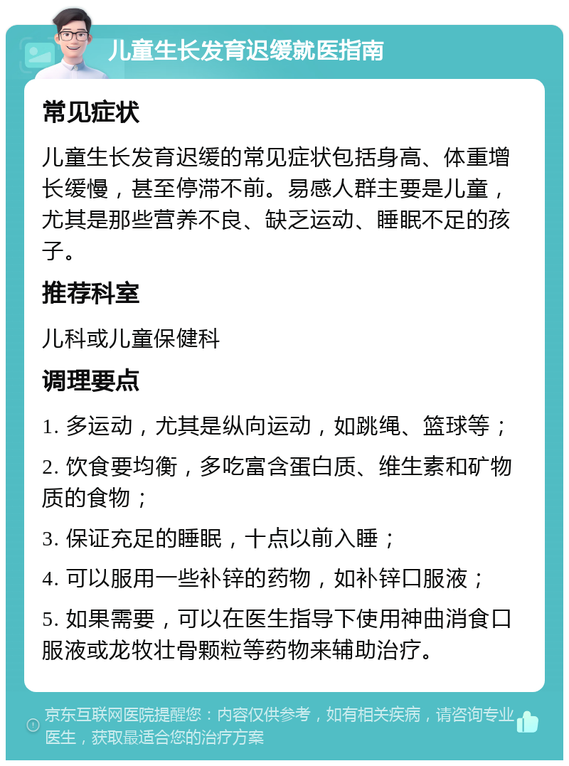 儿童生长发育迟缓就医指南 常见症状 儿童生长发育迟缓的常见症状包括身高、体重增长缓慢，甚至停滞不前。易感人群主要是儿童，尤其是那些营养不良、缺乏运动、睡眠不足的孩子。 推荐科室 儿科或儿童保健科 调理要点 1. 多运动，尤其是纵向运动，如跳绳、篮球等； 2. 饮食要均衡，多吃富含蛋白质、维生素和矿物质的食物； 3. 保证充足的睡眠，十点以前入睡； 4. 可以服用一些补锌的药物，如补锌口服液； 5. 如果需要，可以在医生指导下使用神曲消食口服液或龙牧壮骨颗粒等药物来辅助治疗。