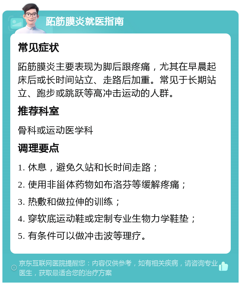 跖筋膜炎就医指南 常见症状 跖筋膜炎主要表现为脚后跟疼痛，尤其在早晨起床后或长时间站立、走路后加重。常见于长期站立、跑步或跳跃等高冲击运动的人群。 推荐科室 骨科或运动医学科 调理要点 1. 休息，避免久站和长时间走路； 2. 使用非甾体药物如布洛芬等缓解疼痛； 3. 热敷和做拉伸的训练； 4. 穿软底运动鞋或定制专业生物力学鞋垫； 5. 有条件可以做冲击波等理疗。