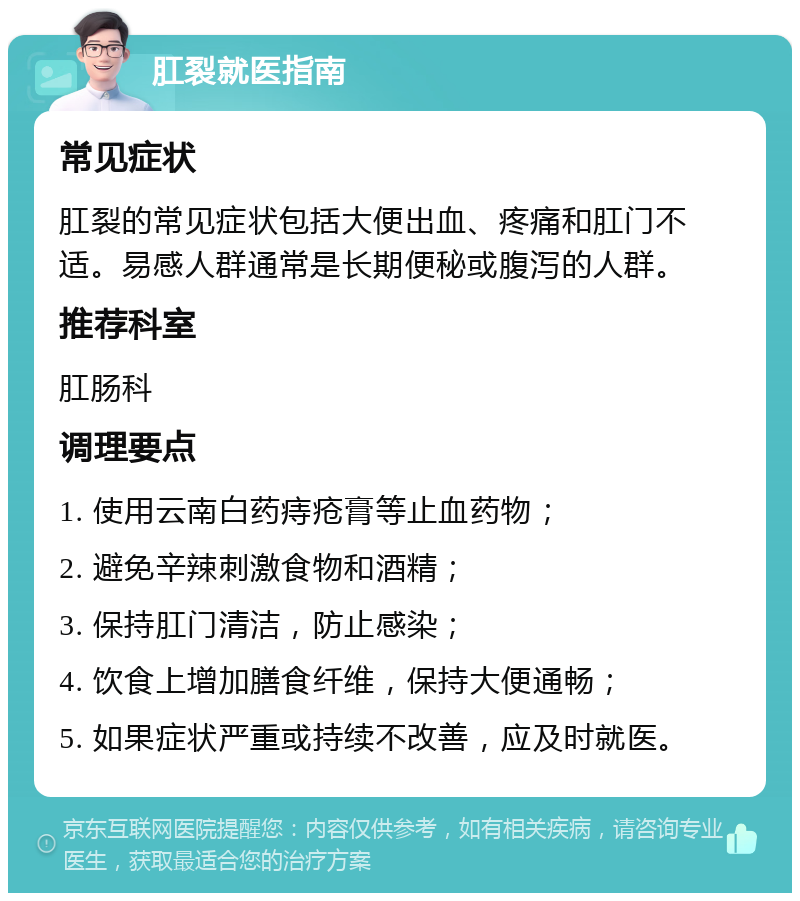 肛裂就医指南 常见症状 肛裂的常见症状包括大便出血、疼痛和肛门不适。易感人群通常是长期便秘或腹泻的人群。 推荐科室 肛肠科 调理要点 1. 使用云南白药痔疮膏等止血药物； 2. 避免辛辣刺激食物和酒精； 3. 保持肛门清洁，防止感染； 4. 饮食上增加膳食纤维，保持大便通畅； 5. 如果症状严重或持续不改善，应及时就医。