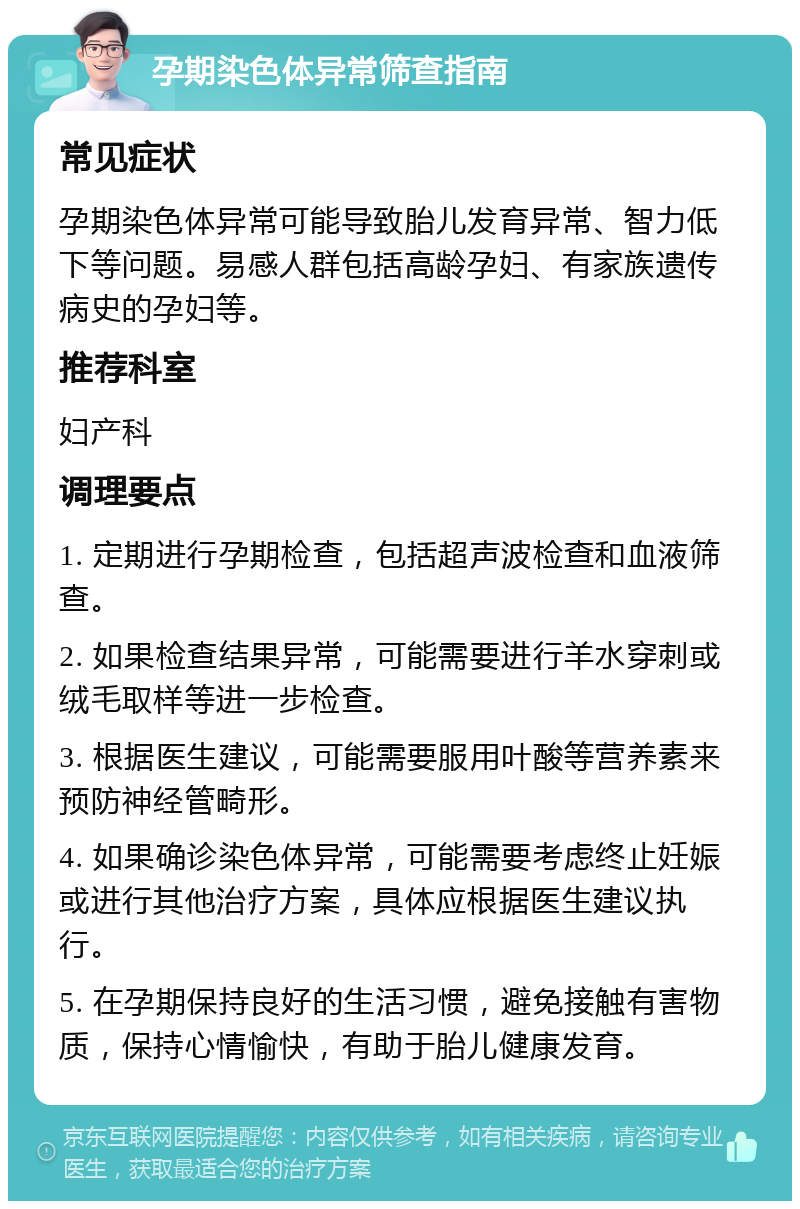 孕期染色体异常筛查指南 常见症状 孕期染色体异常可能导致胎儿发育异常、智力低下等问题。易感人群包括高龄孕妇、有家族遗传病史的孕妇等。 推荐科室 妇产科 调理要点 1. 定期进行孕期检查，包括超声波检查和血液筛查。 2. 如果检查结果异常，可能需要进行羊水穿刺或绒毛取样等进一步检查。 3. 根据医生建议，可能需要服用叶酸等营养素来预防神经管畸形。 4. 如果确诊染色体异常，可能需要考虑终止妊娠或进行其他治疗方案，具体应根据医生建议执行。 5. 在孕期保持良好的生活习惯，避免接触有害物质，保持心情愉快，有助于胎儿健康发育。