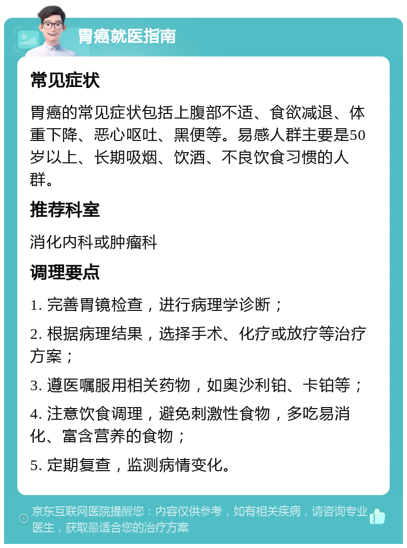 胃癌就医指南 常见症状 胃癌的常见症状包括上腹部不适、食欲减退、体重下降、恶心呕吐、黑便等。易感人群主要是50岁以上、长期吸烟、饮酒、不良饮食习惯的人群。 推荐科室 消化内科或肿瘤科 调理要点 1. 完善胃镜检查，进行病理学诊断； 2. 根据病理结果，选择手术、化疗或放疗等治疗方案； 3. 遵医嘱服用相关药物，如奥沙利铂、卡铂等； 4. 注意饮食调理，避免刺激性食物，多吃易消化、富含营养的食物； 5. 定期复查，监测病情变化。