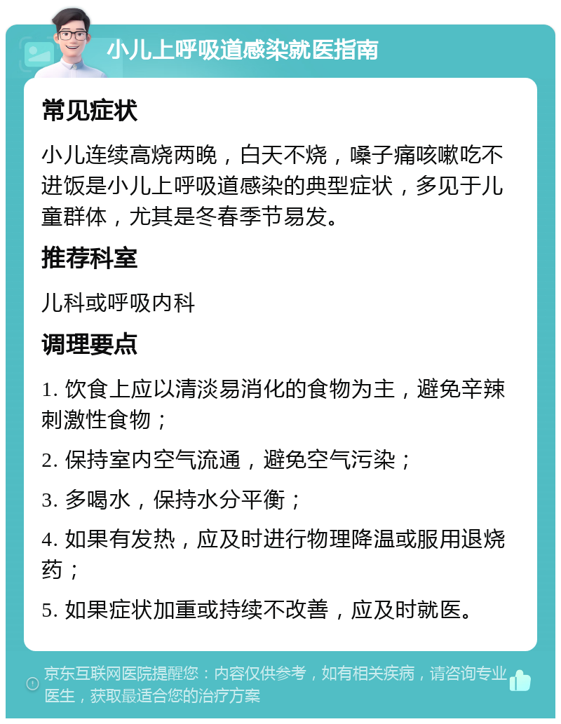 小儿上呼吸道感染就医指南 常见症状 小儿连续高烧两晚，白天不烧，嗓子痛咳嗽吃不进饭是小儿上呼吸道感染的典型症状，多见于儿童群体，尤其是冬春季节易发。 推荐科室 儿科或呼吸内科 调理要点 1. 饮食上应以清淡易消化的食物为主，避免辛辣刺激性食物； 2. 保持室内空气流通，避免空气污染； 3. 多喝水，保持水分平衡； 4. 如果有发热，应及时进行物理降温或服用退烧药； 5. 如果症状加重或持续不改善，应及时就医。