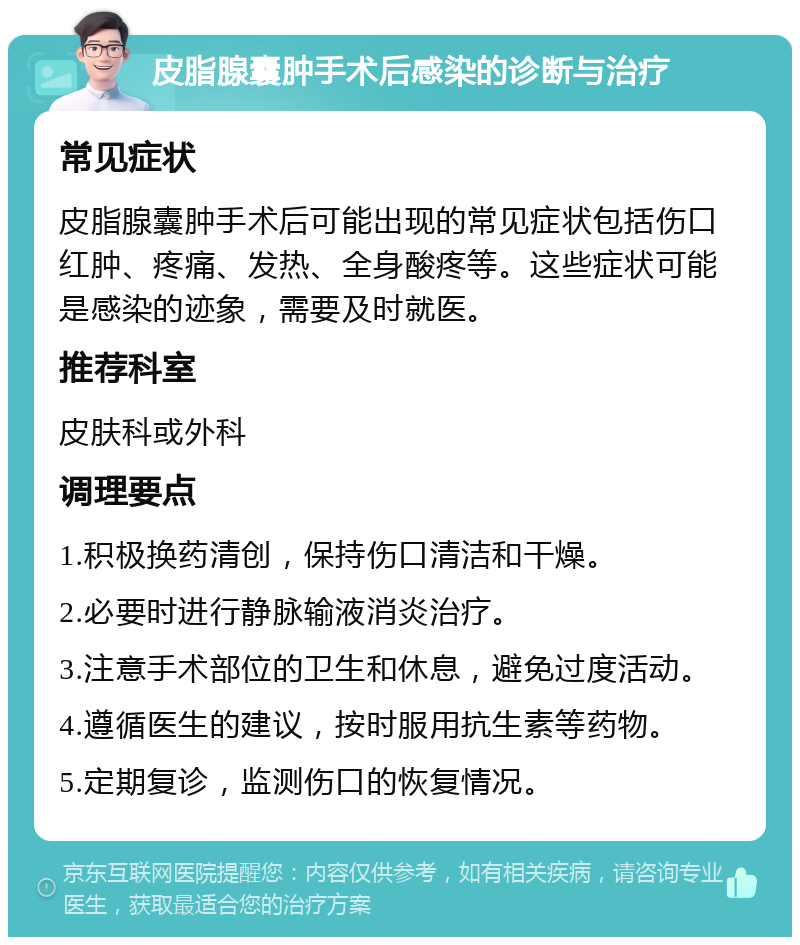 皮脂腺囊肿手术后感染的诊断与治疗 常见症状 皮脂腺囊肿手术后可能出现的常见症状包括伤口红肿、疼痛、发热、全身酸疼等。这些症状可能是感染的迹象，需要及时就医。 推荐科室 皮肤科或外科 调理要点 1.积极换药清创，保持伤口清洁和干燥。 2.必要时进行静脉输液消炎治疗。 3.注意手术部位的卫生和休息，避免过度活动。 4.遵循医生的建议，按时服用抗生素等药物。 5.定期复诊，监测伤口的恢复情况。