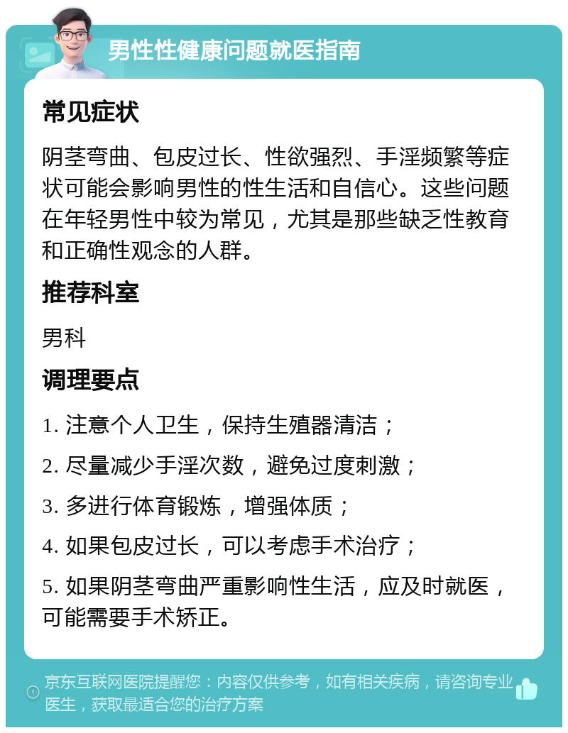 男性性健康问题就医指南 常见症状 阴茎弯曲、包皮过长、性欲强烈、手淫频繁等症状可能会影响男性的性生活和自信心。这些问题在年轻男性中较为常见，尤其是那些缺乏性教育和正确性观念的人群。 推荐科室 男科 调理要点 1. 注意个人卫生，保持生殖器清洁； 2. 尽量减少手淫次数，避免过度刺激； 3. 多进行体育锻炼，增强体质； 4. 如果包皮过长，可以考虑手术治疗； 5. 如果阴茎弯曲严重影响性生活，应及时就医，可能需要手术矫正。