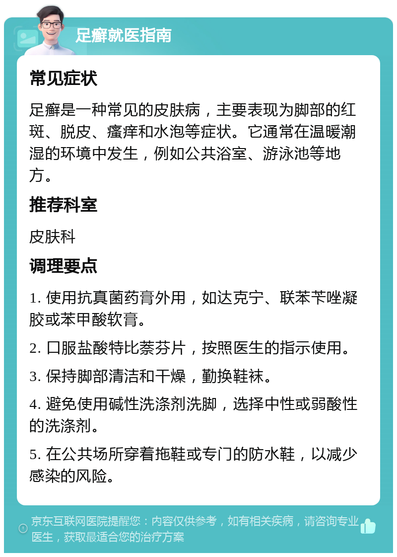 足癣就医指南 常见症状 足癣是一种常见的皮肤病，主要表现为脚部的红斑、脱皮、瘙痒和水泡等症状。它通常在温暖潮湿的环境中发生，例如公共浴室、游泳池等地方。 推荐科室 皮肤科 调理要点 1. 使用抗真菌药膏外用，如达克宁、联苯苄唑凝胶或苯甲酸软膏。 2. 口服盐酸特比萘芬片，按照医生的指示使用。 3. 保持脚部清洁和干燥，勤换鞋袜。 4. 避免使用碱性洗涤剂洗脚，选择中性或弱酸性的洗涤剂。 5. 在公共场所穿着拖鞋或专门的防水鞋，以减少感染的风险。