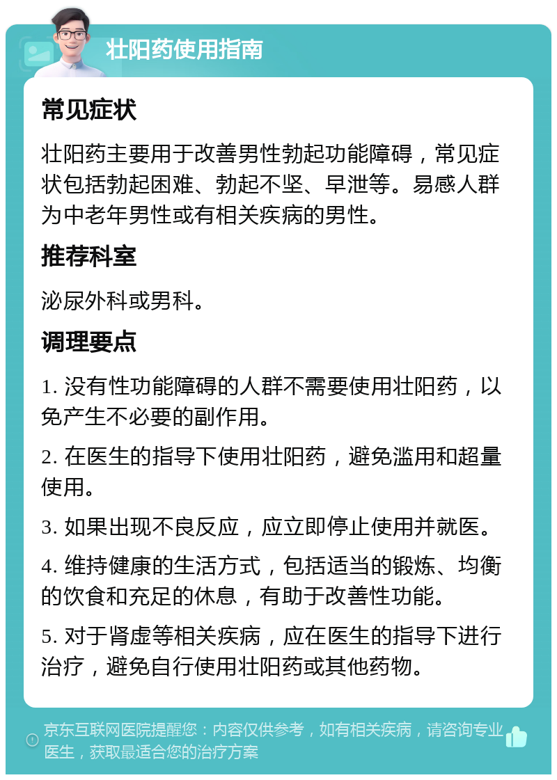 壮阳药使用指南 常见症状 壮阳药主要用于改善男性勃起功能障碍，常见症状包括勃起困难、勃起不坚、早泄等。易感人群为中老年男性或有相关疾病的男性。 推荐科室 泌尿外科或男科。 调理要点 1. 没有性功能障碍的人群不需要使用壮阳药，以免产生不必要的副作用。 2. 在医生的指导下使用壮阳药，避免滥用和超量使用。 3. 如果出现不良反应，应立即停止使用并就医。 4. 维持健康的生活方式，包括适当的锻炼、均衡的饮食和充足的休息，有助于改善性功能。 5. 对于肾虚等相关疾病，应在医生的指导下进行治疗，避免自行使用壮阳药或其他药物。