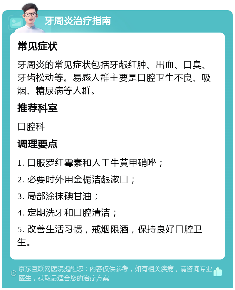 牙周炎治疗指南 常见症状 牙周炎的常见症状包括牙龈红肿、出血、口臭、牙齿松动等。易感人群主要是口腔卫生不良、吸烟、糖尿病等人群。 推荐科室 口腔科 调理要点 1. 口服罗红霉素和人工牛黄甲硝唑； 2. 必要时外用金栀洁龈漱口； 3. 局部涂抹碘甘油； 4. 定期洗牙和口腔清洁； 5. 改善生活习惯，戒烟限酒，保持良好口腔卫生。