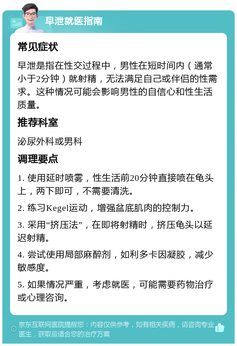 早泄就医指南 常见症状 早泄是指在性交过程中，男性在短时间内（通常小于2分钟）就射精，无法满足自己或伴侣的性需求。这种情况可能会影响男性的自信心和性生活质量。 推荐科室 泌尿外科或男科 调理要点 1. 使用延时喷雾，性生活前20分钟直接喷在龟头上，两下即可，不需要清洗。 2. 练习Kegel运动，增强盆底肌肉的控制力。 3. 采用“挤压法”，在即将射精时，挤压龟头以延迟射精。 4. 尝试使用局部麻醉剂，如利多卡因凝胶，减少敏感度。 5. 如果情况严重，考虑就医，可能需要药物治疗或心理咨询。