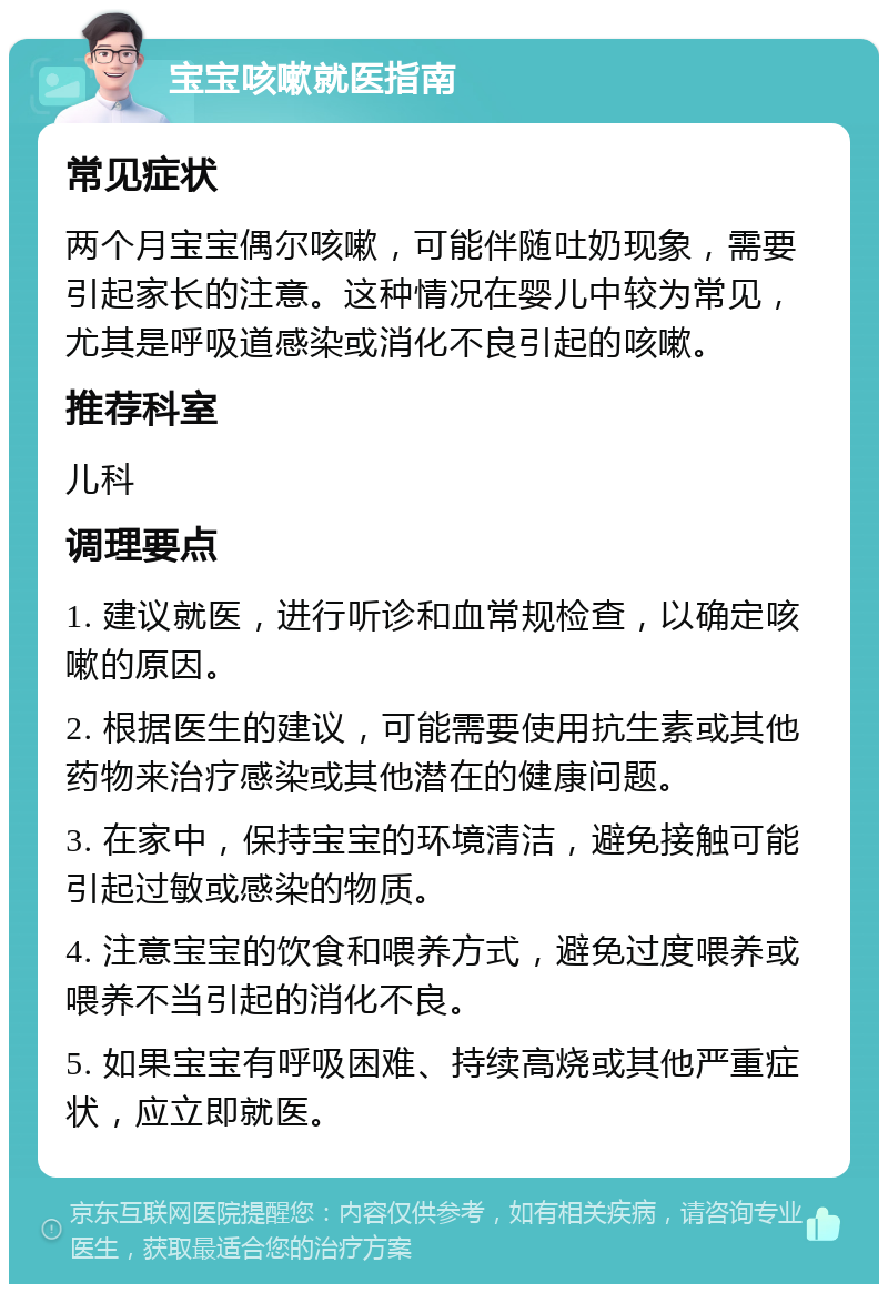 宝宝咳嗽就医指南 常见症状 两个月宝宝偶尔咳嗽，可能伴随吐奶现象，需要引起家长的注意。这种情况在婴儿中较为常见，尤其是呼吸道感染或消化不良引起的咳嗽。 推荐科室 儿科 调理要点 1. 建议就医，进行听诊和血常规检查，以确定咳嗽的原因。 2. 根据医生的建议，可能需要使用抗生素或其他药物来治疗感染或其他潜在的健康问题。 3. 在家中，保持宝宝的环境清洁，避免接触可能引起过敏或感染的物质。 4. 注意宝宝的饮食和喂养方式，避免过度喂养或喂养不当引起的消化不良。 5. 如果宝宝有呼吸困难、持续高烧或其他严重症状，应立即就医。