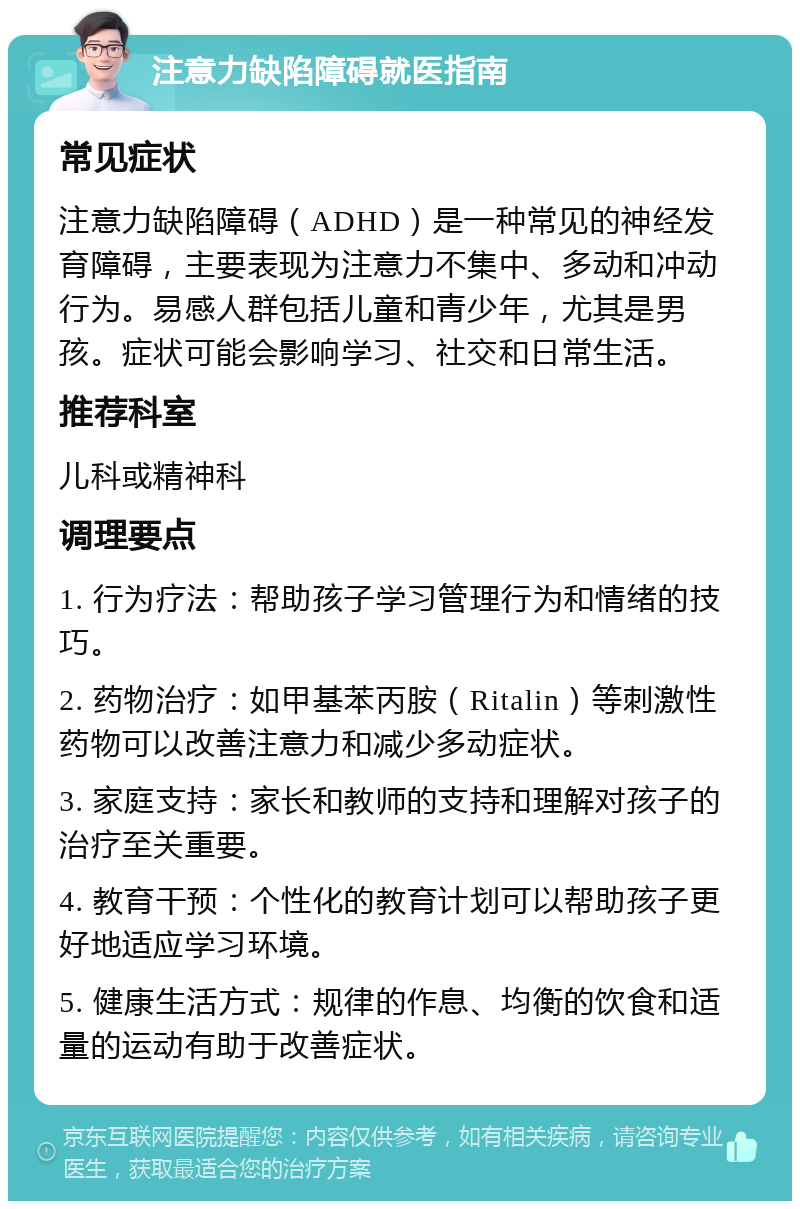 注意力缺陷障碍就医指南 常见症状 注意力缺陷障碍（ADHD）是一种常见的神经发育障碍，主要表现为注意力不集中、多动和冲动行为。易感人群包括儿童和青少年，尤其是男孩。症状可能会影响学习、社交和日常生活。 推荐科室 儿科或精神科 调理要点 1. 行为疗法：帮助孩子学习管理行为和情绪的技巧。 2. 药物治疗：如甲基苯丙胺（Ritalin）等刺激性药物可以改善注意力和减少多动症状。 3. 家庭支持：家长和教师的支持和理解对孩子的治疗至关重要。 4. 教育干预：个性化的教育计划可以帮助孩子更好地适应学习环境。 5. 健康生活方式：规律的作息、均衡的饮食和适量的运动有助于改善症状。