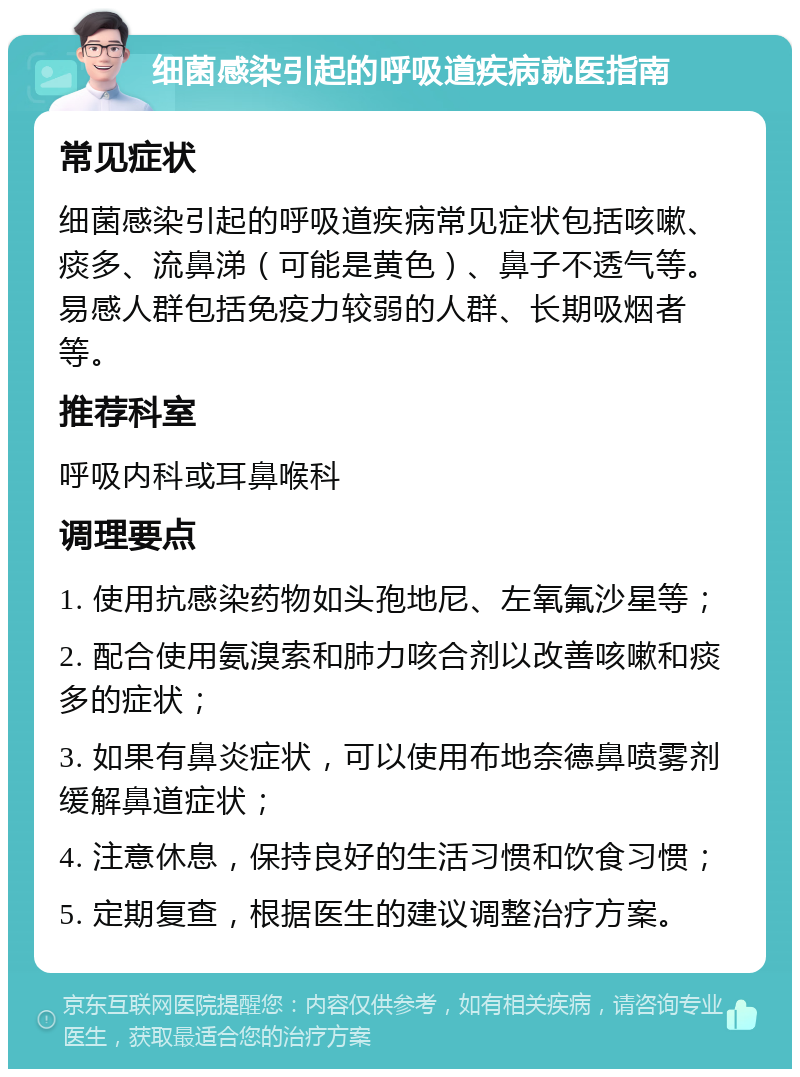 细菌感染引起的呼吸道疾病就医指南 常见症状 细菌感染引起的呼吸道疾病常见症状包括咳嗽、痰多、流鼻涕（可能是黄色）、鼻子不透气等。易感人群包括免疫力较弱的人群、长期吸烟者等。 推荐科室 呼吸内科或耳鼻喉科 调理要点 1. 使用抗感染药物如头孢地尼、左氧氟沙星等； 2. 配合使用氨溴索和肺力咳合剂以改善咳嗽和痰多的症状； 3. 如果有鼻炎症状，可以使用布地奈德鼻喷雾剂缓解鼻道症状； 4. 注意休息，保持良好的生活习惯和饮食习惯； 5. 定期复查，根据医生的建议调整治疗方案。