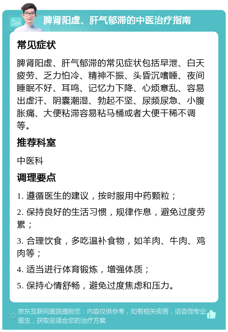 脾肾阳虚、肝气郁滞的中医治疗指南 常见症状 脾肾阳虚、肝气郁滞的常见症状包括早泄、白天疲劳、乏力怕冷、精神不振、头昏沉嗜睡、夜间睡眠不好、耳鸣、记忆力下降、心烦意乱、容易出虚汗、阴囊潮湿、勃起不坚、尿频尿急、小腹胀痛、大便粘滞容易粘马桶或者大便干稀不调等。 推荐科室 中医科 调理要点 1. 遵循医生的建议，按时服用中药颗粒； 2. 保持良好的生活习惯，规律作息，避免过度劳累； 3. 合理饮食，多吃温补食物，如羊肉、牛肉、鸡肉等； 4. 适当进行体育锻炼，增强体质； 5. 保持心情舒畅，避免过度焦虑和压力。