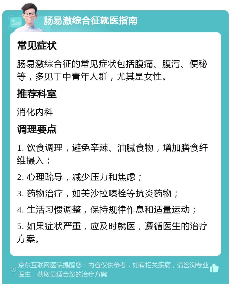 肠易激综合征就医指南 常见症状 肠易激综合征的常见症状包括腹痛、腹泻、便秘等，多见于中青年人群，尤其是女性。 推荐科室 消化内科 调理要点 1. 饮食调理，避免辛辣、油腻食物，增加膳食纤维摄入； 2. 心理疏导，减少压力和焦虑； 3. 药物治疗，如美沙拉嗪栓等抗炎药物； 4. 生活习惯调整，保持规律作息和适量运动； 5. 如果症状严重，应及时就医，遵循医生的治疗方案。