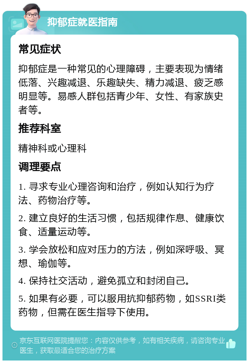 抑郁症就医指南 常见症状 抑郁症是一种常见的心理障碍，主要表现为情绪低落、兴趣减退、乐趣缺失、精力减退、疲乏感明显等。易感人群包括青少年、女性、有家族史者等。 推荐科室 精神科或心理科 调理要点 1. 寻求专业心理咨询和治疗，例如认知行为疗法、药物治疗等。 2. 建立良好的生活习惯，包括规律作息、健康饮食、适量运动等。 3. 学会放松和应对压力的方法，例如深呼吸、冥想、瑜伽等。 4. 保持社交活动，避免孤立和封闭自己。 5. 如果有必要，可以服用抗抑郁药物，如SSRI类药物，但需在医生指导下使用。