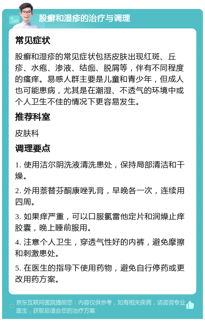 股癣和湿疹的治疗与调理 常见症状 股癣和湿疹的常见症状包括皮肤出现红斑、丘疹、水疱、渗液、结痂、脱屑等，伴有不同程度的瘙痒。易感人群主要是儿童和青少年，但成人也可能患病，尤其是在潮湿、不透气的环境中或个人卫生不佳的情况下更容易发生。 推荐科室 皮肤科 调理要点 1. 使用洁尔阴洗液清洗患处，保持局部清洁和干燥。 2. 外用萘替芬酮康唑乳膏，早晚各一次，连续用四周。 3. 如果痒严重，可以口服氯雷他定片和润燥止痒胶囊，晚上睡前服用。 4. 注意个人卫生，穿透气性好的内裤，避免摩擦和刺激患处。 5. 在医生的指导下使用药物，避免自行停药或更改用药方案。