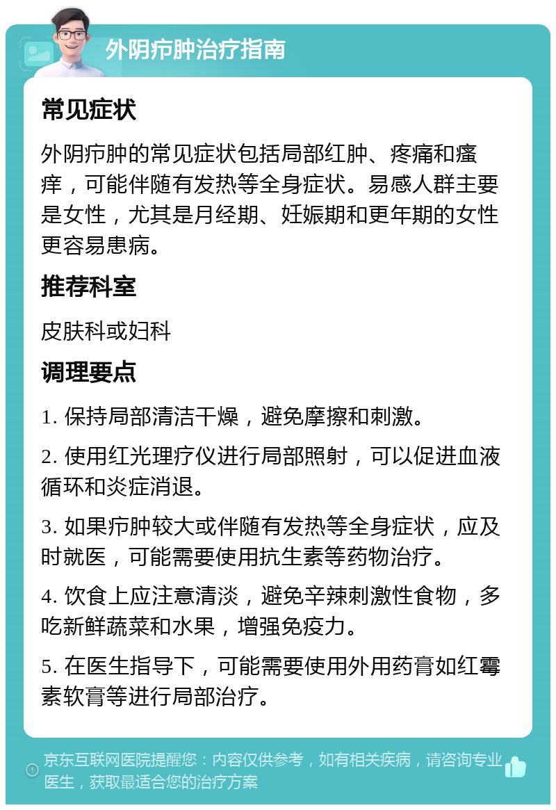 外阴疖肿治疗指南 常见症状 外阴疖肿的常见症状包括局部红肿、疼痛和瘙痒，可能伴随有发热等全身症状。易感人群主要是女性，尤其是月经期、妊娠期和更年期的女性更容易患病。 推荐科室 皮肤科或妇科 调理要点 1. 保持局部清洁干燥，避免摩擦和刺激。 2. 使用红光理疗仪进行局部照射，可以促进血液循环和炎症消退。 3. 如果疖肿较大或伴随有发热等全身症状，应及时就医，可能需要使用抗生素等药物治疗。 4. 饮食上应注意清淡，避免辛辣刺激性食物，多吃新鲜蔬菜和水果，增强免疫力。 5. 在医生指导下，可能需要使用外用药膏如红霉素软膏等进行局部治疗。