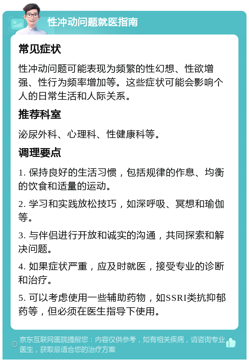 性冲动问题就医指南 常见症状 性冲动问题可能表现为频繁的性幻想、性欲增强、性行为频率增加等。这些症状可能会影响个人的日常生活和人际关系。 推荐科室 泌尿外科、心理科、性健康科等。 调理要点 1. 保持良好的生活习惯，包括规律的作息、均衡的饮食和适量的运动。 2. 学习和实践放松技巧，如深呼吸、冥想和瑜伽等。 3. 与伴侣进行开放和诚实的沟通，共同探索和解决问题。 4. 如果症状严重，应及时就医，接受专业的诊断和治疗。 5. 可以考虑使用一些辅助药物，如SSRI类抗抑郁药等，但必须在医生指导下使用。