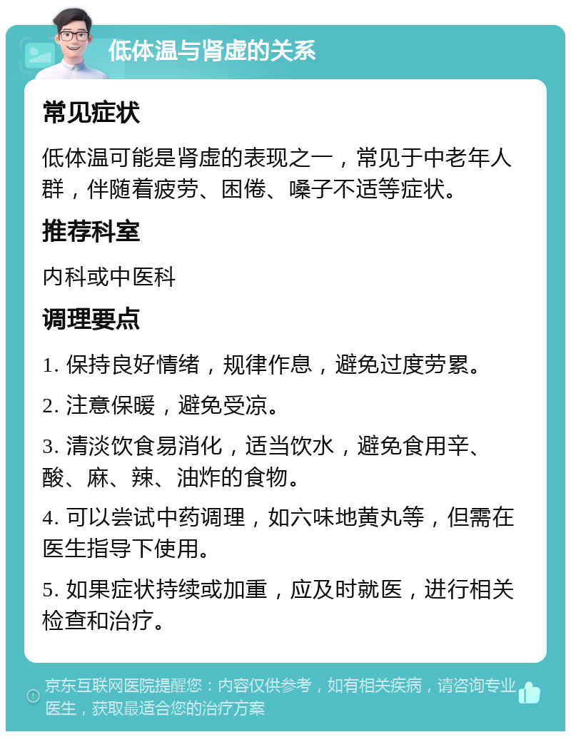 低体温与肾虚的关系 常见症状 低体温可能是肾虚的表现之一，常见于中老年人群，伴随着疲劳、困倦、嗓子不适等症状。 推荐科室 内科或中医科 调理要点 1. 保持良好情绪，规律作息，避免过度劳累。 2. 注意保暖，避免受凉。 3. 清淡饮食易消化，适当饮水，避免食用辛、酸、麻、辣、油炸的食物。 4. 可以尝试中药调理，如六味地黄丸等，但需在医生指导下使用。 5. 如果症状持续或加重，应及时就医，进行相关检查和治疗。