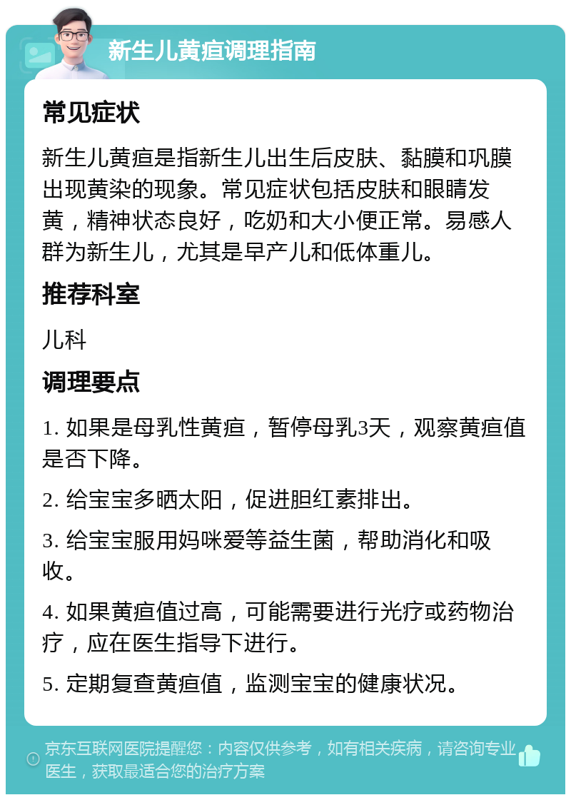 新生儿黄疸调理指南 常见症状 新生儿黄疸是指新生儿出生后皮肤、黏膜和巩膜出现黄染的现象。常见症状包括皮肤和眼睛发黄，精神状态良好，吃奶和大小便正常。易感人群为新生儿，尤其是早产儿和低体重儿。 推荐科室 儿科 调理要点 1. 如果是母乳性黄疸，暂停母乳3天，观察黄疸值是否下降。 2. 给宝宝多晒太阳，促进胆红素排出。 3. 给宝宝服用妈咪爱等益生菌，帮助消化和吸收。 4. 如果黄疸值过高，可能需要进行光疗或药物治疗，应在医生指导下进行。 5. 定期复查黄疸值，监测宝宝的健康状况。