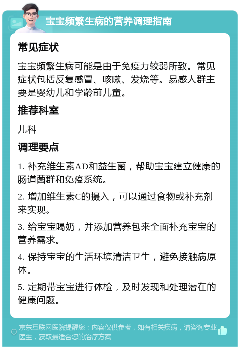 宝宝频繁生病的营养调理指南 常见症状 宝宝频繁生病可能是由于免疫力较弱所致。常见症状包括反复感冒、咳嗽、发烧等。易感人群主要是婴幼儿和学龄前儿童。 推荐科室 儿科 调理要点 1. 补充维生素AD和益生菌，帮助宝宝建立健康的肠道菌群和免疫系统。 2. 增加维生素C的摄入，可以通过食物或补充剂来实现。 3. 给宝宝喝奶，并添加营养包来全面补充宝宝的营养需求。 4. 保持宝宝的生活环境清洁卫生，避免接触病原体。 5. 定期带宝宝进行体检，及时发现和处理潜在的健康问题。