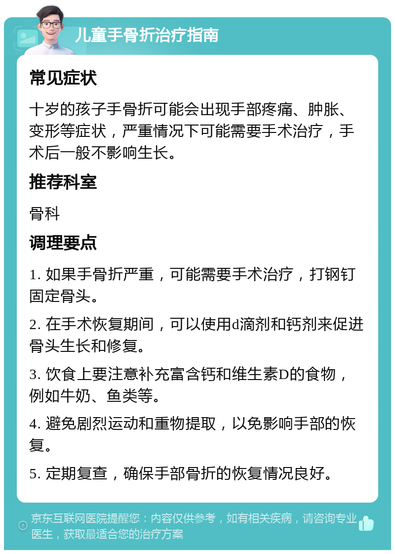 儿童手骨折治疗指南 常见症状 十岁的孩子手骨折可能会出现手部疼痛、肿胀、变形等症状，严重情况下可能需要手术治疗，手术后一般不影响生长。 推荐科室 骨科 调理要点 1. 如果手骨折严重，可能需要手术治疗，打钢钉固定骨头。 2. 在手术恢复期间，可以使用d滴剂和钙剂来促进骨头生长和修复。 3. 饮食上要注意补充富含钙和维生素D的食物，例如牛奶、鱼类等。 4. 避免剧烈运动和重物提取，以免影响手部的恢复。 5. 定期复查，确保手部骨折的恢复情况良好。